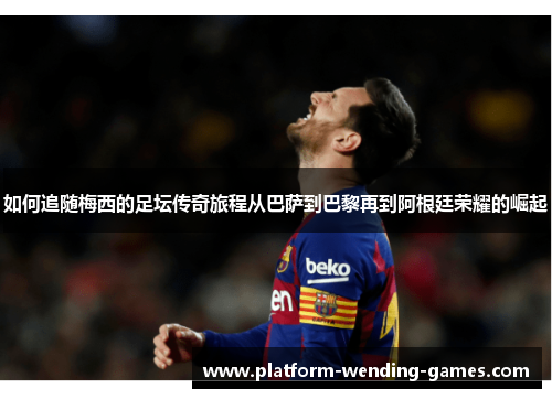 如何追随梅西的足坛传奇旅程从巴萨到巴黎再到阿根廷荣耀的崛起