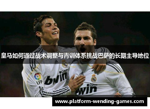 皇马如何通过战术调整与青训体系挑战巴萨的长期主导地位