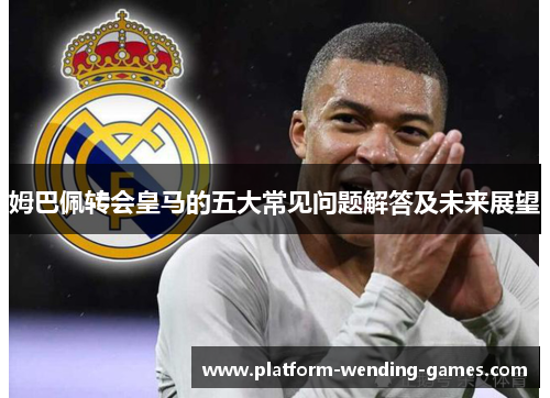 姆巴佩转会皇马的五大常见问题解答及未来展望