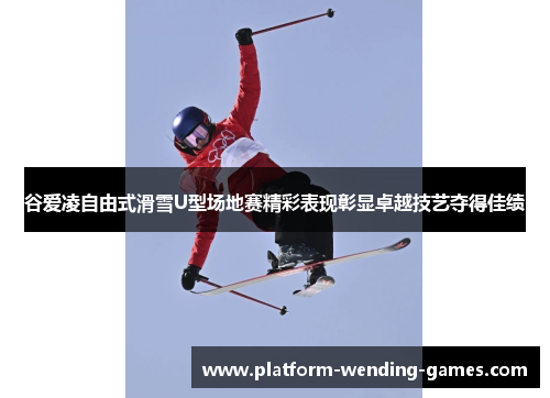 谷爱凌自由式滑雪U型场地赛精彩表现彰显卓越技艺夺得佳绩