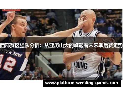 西部赛区强队分析：从亚历山大的崛起看未来季后赛走势