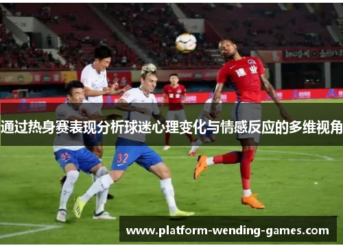 通过热身赛表现分析球迷心理变化与情感反应的多维视角