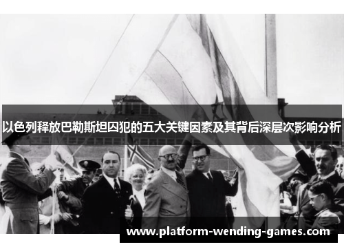 以色列释放巴勒斯坦囚犯的五大关键因素及其背后深层次影响分析