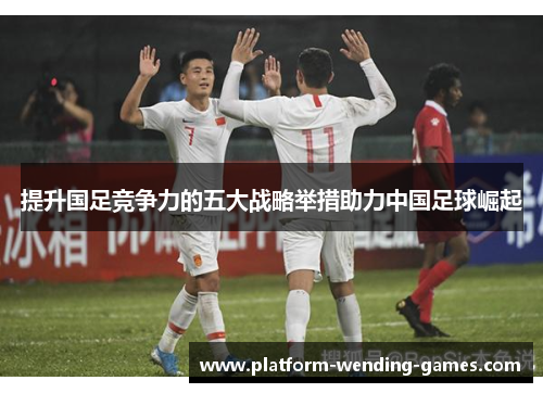 提升国足竞争力的五大战略举措助力中国足球崛起