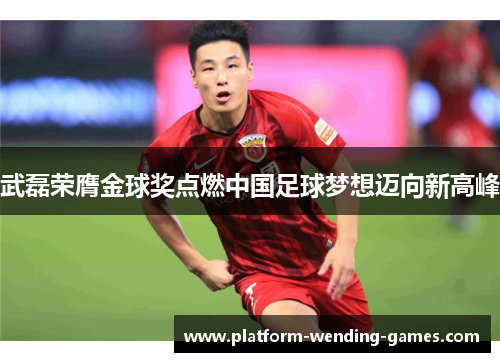 武磊荣膺金球奖点燃中国足球梦想迈向新高峰