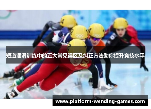 短道速滑训练中的五大常见误区及纠正方法助你提升竞技水平