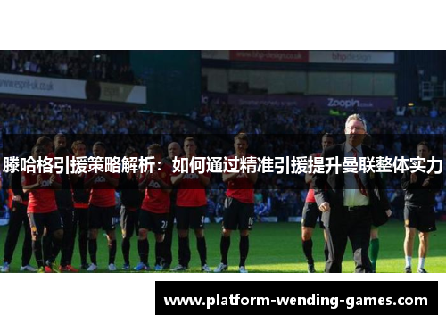 滕哈格引援策略解析：如何通过精准引援提升曼联整体实力
