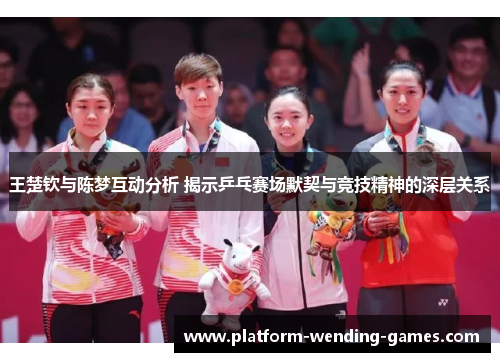王楚钦与陈梦互动分析 揭示乒乓赛场默契与竞技精神的深层关系