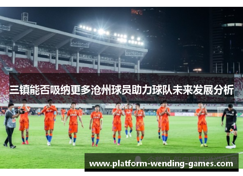 三镇能否吸纳更多沧州球员助力球队未来发展分析