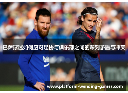巴萨球迷如何应对足协与俱乐部之间的深刻矛盾与冲突