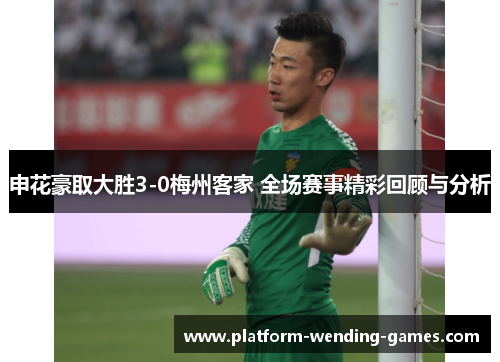 申花豪取大胜3-0梅州客家 全场赛事精彩回顾与分析