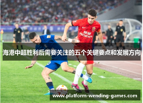 海港中超胜利后需要关注的五个关键要点和发展方向
