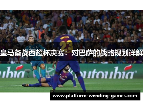皇马备战西超杯决赛：对巴萨的战略规划详解