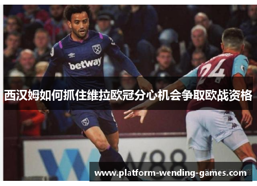 西汉姆如何抓住维拉欧冠分心机会争取欧战资格