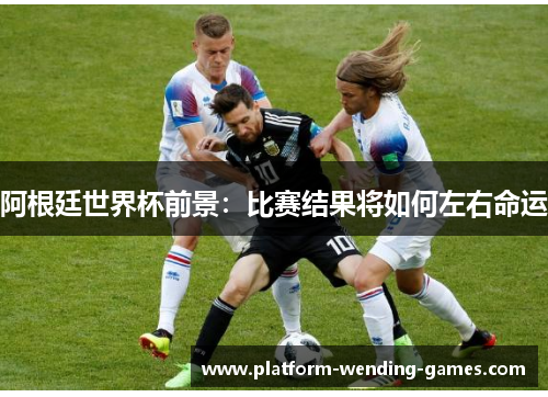 阿根廷世界杯前景：比赛结果将如何左右命运