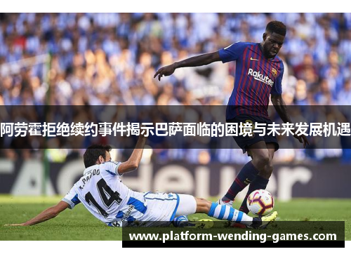 阿劳霍拒绝续约事件揭示巴萨面临的困境与未来发展机遇
