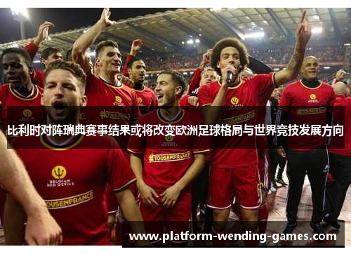 比利时对阵瑞典赛事结果或将改变欧洲足球格局与世界竞技发展方向