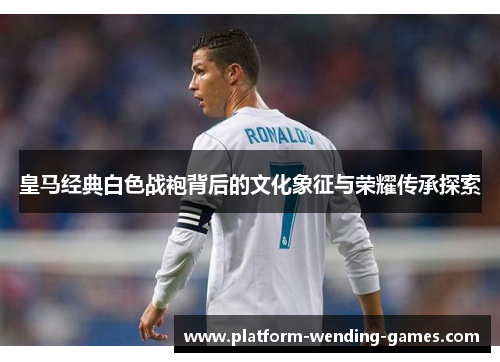 皇马经典白色战袍背后的文化象征与荣耀传承探索