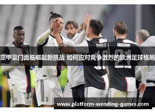 意甲豪门面临崛起新挑战 如何应对竞争激烈的欧洲足球格局 意甲豪门面临崛起新挑战 如何应对竞争激烈的欧洲足球格局