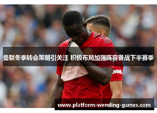 曼联冬季转会策略引关注 积极布局加强阵容备战下半赛季 曼联冬季转会策略引关注 积极布局加强阵容备战下半赛季
