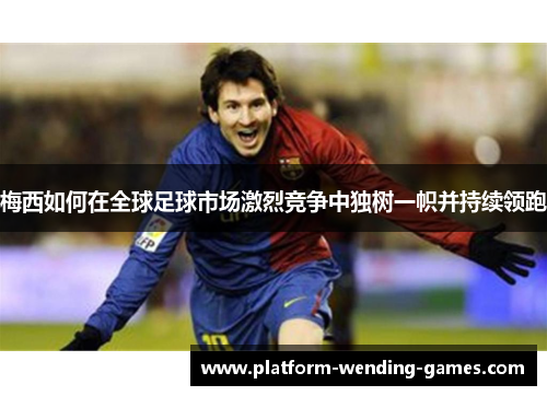 梅西如何在全球足球市场激烈竞争中独树一帜并持续领跑 梅西如何在全球足球市场激烈竞争中独树一帜并持续领跑
