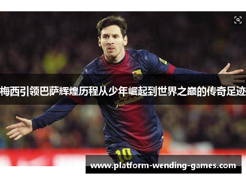 梅西引领巴萨辉煌历程从少年崛起到世界之巅的传奇足迹 梅西引领巴萨辉煌历程从少年崛起到世界之巅的传奇足迹