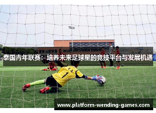 泰国青年联赛：培养未来足球星的竞技平台与发展机遇