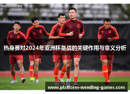 热身赛对2024年亚洲杯备战的关键作用与意义分析 热身赛对2024年亚洲杯备战的关键作用与意义分析