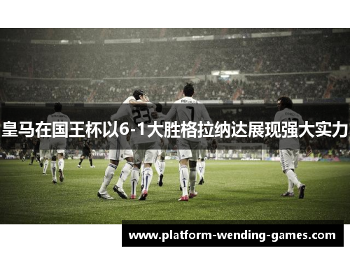 皇马在国王杯以6-1大胜格拉纳达展现强大实力