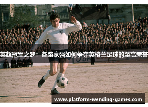 英超冠军之梦：各路豪强如何争夺英格兰足球的至高荣誉