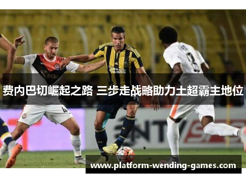 费内巴切崛起之路 三步走战略助力土超霸主地位