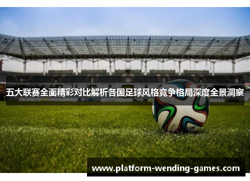 五大联赛全面精彩对比解析各国足球风格竞争格局深度全景洞察