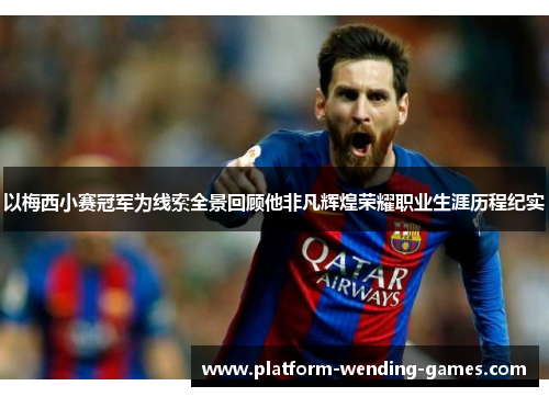 以梅西小赛冠军为线索全景回顾他非凡辉煌荣耀职业生涯历程纪实
