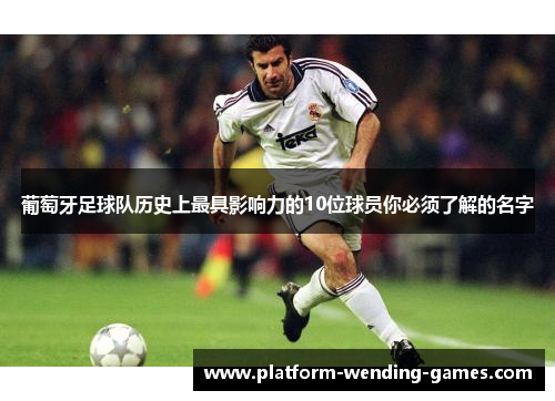 葡萄牙足球队历史上最具影响力的10位球员你必须了解的名字 葡萄牙足球队历史上最具影响力的10位球员你必须了解的名字