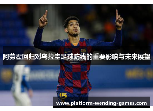 阿劳霍回归对乌拉圭足球防线的重要影响与未来展望 阿劳霍回归对乌拉圭足球防线的重要影响与未来展望