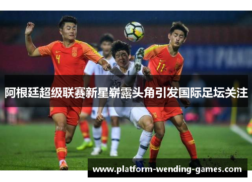 阿根廷超级联赛新星崭露头角引发国际足坛关注