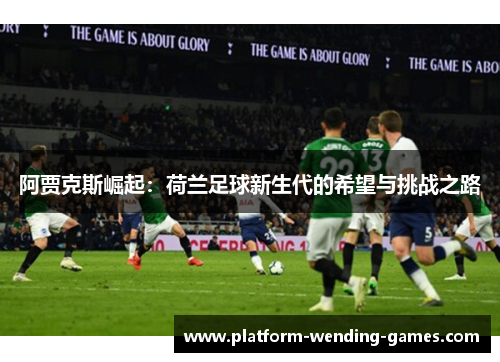 阿贾克斯崛起:荷兰足球新生代的希望与挑战之路 阿贾克斯崛起:荷兰足球新生代的希望与挑战之路