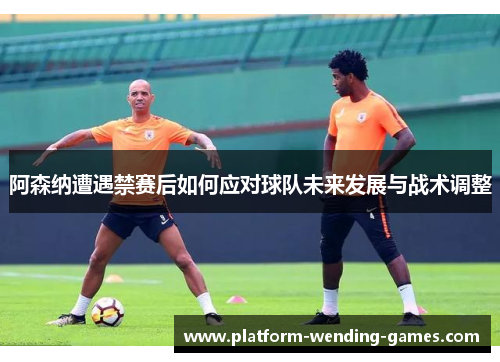 阿森纳遭遇禁赛后如何应对球队未来发展与战术调整