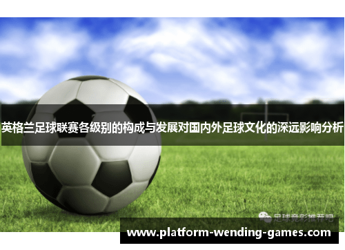 英格兰足球联赛各级别的构成与发展对国内外足球文化的深远影响分析