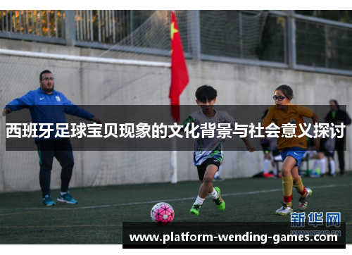 西班牙足球宝贝现象的文化背景与社会意义探讨 西班牙足球宝贝现象的文化背景与社会意义探讨