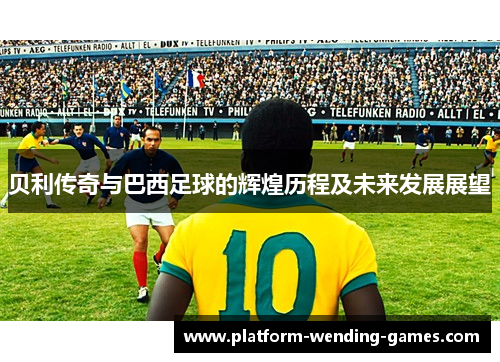 贝利传奇与巴西足球的辉煌历程及未来发展展望