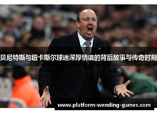 贝尼特斯与纽卡斯尔球迷深厚情谊的背后故事与传奇时刻 贝尼特斯与纽卡斯尔球迷深厚情谊的背后故事与传奇时刻