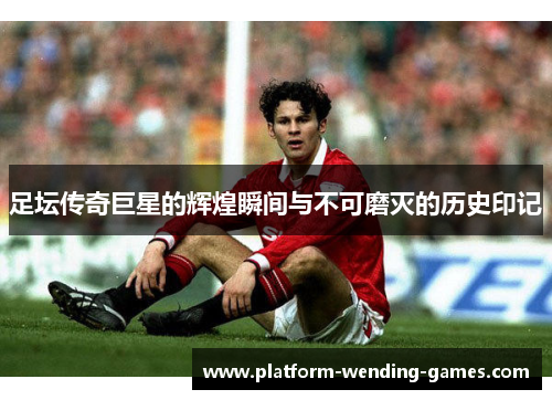 足坛传奇巨星的辉煌瞬间与不可磨灭的历史印记 足坛传奇巨星的辉煌瞬间与不可磨灭的历史印记