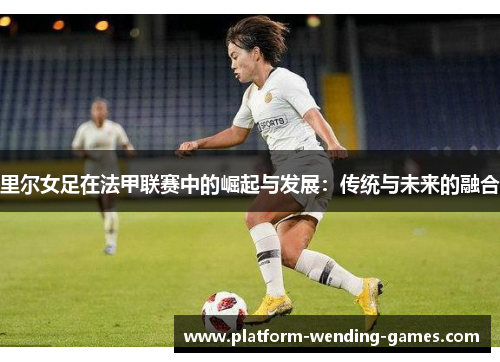 里尔女足在法甲联赛中的崛起与发展：传统与未来的融合