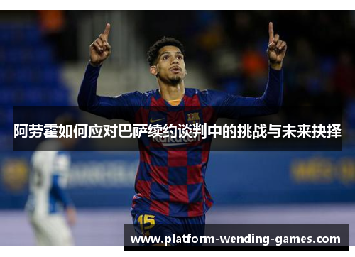 阿劳霍如何应对巴萨续约谈判中的挑战与未来抉择