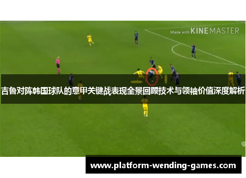 吉鲁对阵韩国球队的意甲关键战表现全景回顾技术与领袖价值深度解析