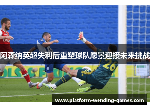 阿森纳英超失利后重塑球队愿景迎接未来挑战