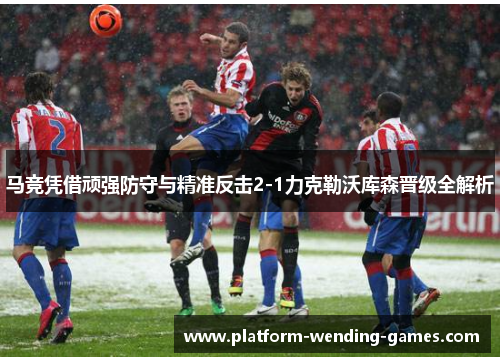马竞凭借顽强防守与精准反击2-1力克勒沃库森晋级全解析 马竞凭借顽强防守与精准反击2-1力克勒沃库森晋级全解析