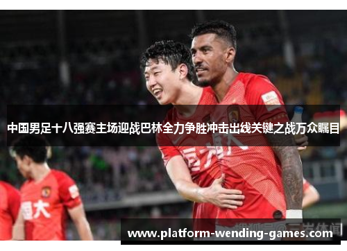 中国男足十八强赛主场迎战巴林全力争胜冲击出线关键之战万众瞩目